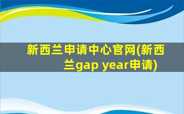 新西兰申请中心官网(新西兰gap year申请)